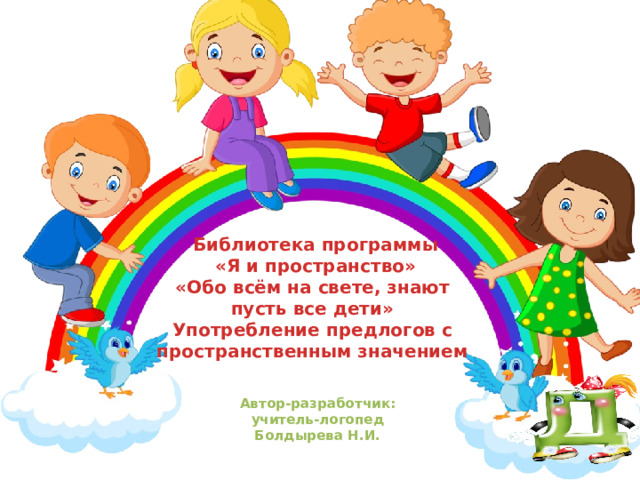 Библиотека программы  «Я и пространство»  «Обо всём на свете, знают пусть все дети»  Употребление предлогов с пространственным значением Автор-разработчик: учитель-логопед Болдырева Н.И. 