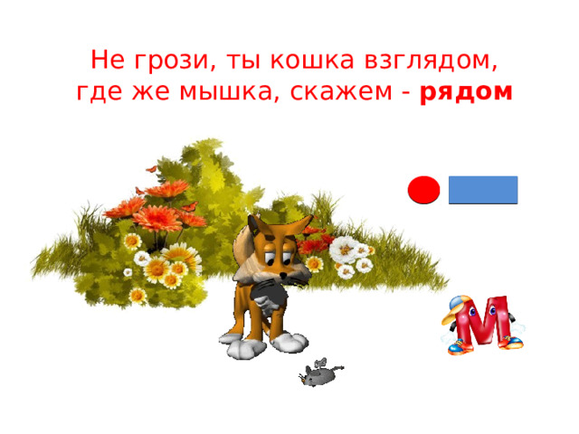 Не грози, ты кошка взглядом,  где же мышка, скажем - рядом 