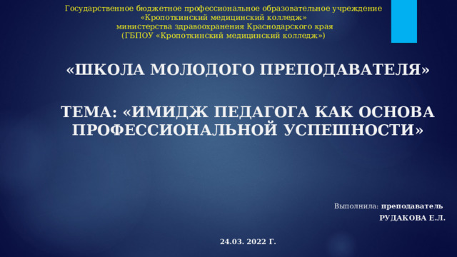 Государственное бюджетное профессиональное образовательное учреждение  «Кропоткинский медицинский колледж»  министерства здравоохранения Краснодарского края  (ГБПОУ «Кропоткинский медицинский колледж»)   «Школа молодого преподавателя»  ТЕМА: «имидж педагога как основа профессиональной успешности» В ыполнила : преподаватель  Рудакова Е.Л.  24.03. 2022 г. 