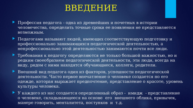 ВВЕДЕНИЕ Профессия педагога - одна из древнейших и почетных в истории человечества, определить точные сроки ее появления не представляется возможным. Педагогами называют людей, имеющих соответствующую подготовку и профессионально занимающихся педагогической деятельностью, а непрофессионально этой деятельностью занимаются почти все люди. Требования к педагогу определяются не только большой важностью, но и редким своеобразием педагогической деятельности, эти люди, всегда на виду, рядом с ними находятся обучающиеся, коллеги, родители. Внешний вид педагога один из факторов, успешности педагогической деятельности. Часто первое впечатление о человеке создается по его одежде, которая выражает предпочтение, представление о красоте, уровень культуры человека. У каждого из нас создается определенный образ - имидж - представление о человеке, складывающееся на основе его внешнего облика, привычек, манере говорить, менталитета, поступков и т.д. 