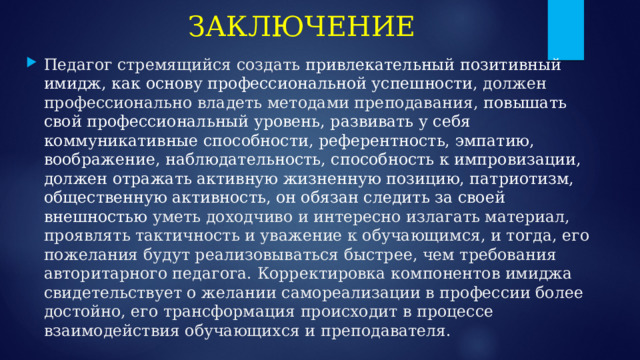 ЗАКЛЮЧЕНИЕ Педагог стремящийся создать привлекательный позитивный имидж, как основу профессиональной успешности , должен профессионально владеть методами преподавания, повышать свой профессиональный уровень, развивать у себя коммуникативные способности, референтность, эмпатию, воображение, наблюдательность, способность к импровизации, должен отражать активную жизненную позицию, патриотизм, общественную активность, он обязан следить за своей внешностью уметь доходчиво и интересно излагать материал, проявлять тактичность и уважение к обучающимся, и тогда, его пожелания будут реализовываться быстрее, чем требования авторитарного педагога. Корректировка компонентов имиджа свидетельствует о желании самореализации в профессии более достойно, его трансформация происходит в процессе взаимодействия обучающихся и преподавателя. 