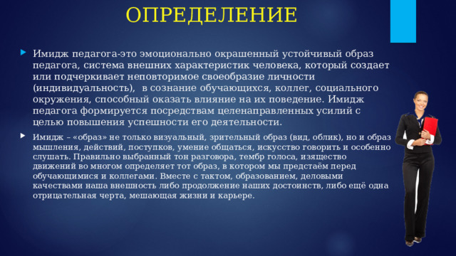 ОПРЕДЕЛЕНИЕ Имидж педагога-это эмоционально окрашенный устойчивый образ педагога, система внешних характеристик человека, который создает или подчеркивает неповторимое своеобразие личности (индивидуальность), в сознание обучающихся, коллег, социального окружения, способный оказать влияние на их поведение. Имидж педагога формируется посредствам целенаправленных усилий с целью повышения успешности его деятельности. Имидж – «образ» не только визуальный, зрительный образ (вид, облик), но и образ мышления, действий, поступков, умение общаться, искусство говорить и особенно слушать. Правильно выбранный тон разговора, тембр голоса, изящество движений во многом определяет тот образ, в котором мы предстаём перед обучающимися и коллегами. Вместе с тактом, образованием, деловыми качествами наша внешность либо продолжение наших достоинств, либо ещё одна отрицательная черта, мешающая жизни и карьере. 