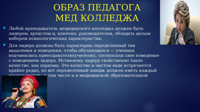 ОБРАЗ ПЕДАГОГА МЕД КОЛЛЕДЖА Любой преподаватель медицинского колледжа должен быть лидером, артистом и, конечно, руководителем, обладать целым набором психологических характеристик. Для лидера должны быть характерны определенный тип мышления и поведения, чтобы обучающиеся — ученики подчинились преподавателю(учителю), соотносили свое поведение с поведением лидера. Истинному лидеру свойственно такое качество, как харизма. Это качество в чистом виде встречается крайне редко, но вот определенный имидж должен иметь каждый преподаватель, в том числе и в медицинской образовательной организации.  