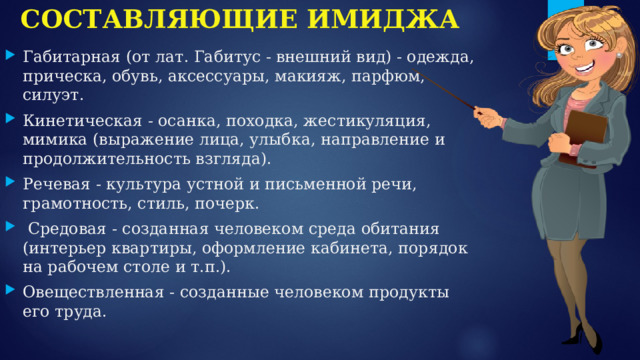 СОСТАВЛЯЮЩИЕ ИМИДЖА Габитарная (от лат. Габитус - внешний вид) - одежда, прическа, обувь, аксессуары, макияж, парфюм, силуэт. Кинетическая - осанка, походка, жестикуляция, мимика (выражение лица, улыбка, направление и продолжительность взгляда). Речевая - культура устной и письменной речи, грамотность, стиль, почерк.  Средовая - созданная человеком среда обитания (интерьер квартиры, оформление кабинета, порядок на рабочем столе и т.п.). Овеществленная - созданные человеком продукты его труда. 