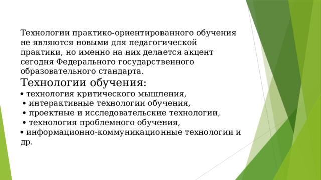 Технологии практико-ориентированного обучения не являются новыми для педагогической практики, но именно на них делается акцент сегодня Федерального государственного образовательного стандарта.  Технологии обучения:   технология критического мышления,    интерактивные технологии обучения,    проектные и исследовательские технологии,    технология проблемного обучения,   информационно-коммуникационные технологии и др.   