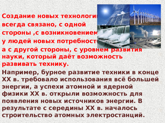 Создание новых технологий всегда связано, с одной стороны ,с возникновением у людей новых потребностей, а с другой стороны, с уровнем развития науки, который даёт возможность развивать технику. Например, бурное развитие техники в конце XX в. требовало использования всё большей энергии, а успехи атомной и ядерной физики XX в. открыли возможность для появления новых источников энергии. В результате с середины XX в. началось строительство атомных электростанций. 