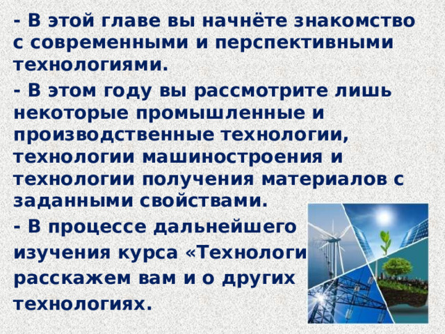 - В этой главе вы начнёте знакомство с современными и перспективными технологиями. - В этом году вы рассмотрите лишь некоторые промышленные и производственные технологии, технологии машиностроения и технологии получения материалов с заданными свойствами. - В процессе дальнейшего изучения курса «Технология» мы расскажем вам и о других технологиях. 