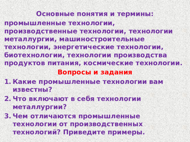 Основные понятия и термины: промышленные технологии, производственные технологии, технологии металлургии, машиностроительные технологии, энергетические технологии, биотехнологии, технологии производства продуктов питания, космические технологии. Вопросы и задания Какие промышленные технологии вам известны? Что включают в себя технологии металлургии? Чем отличаются промышленные технологии от производственных технологий? Приведите примеры. 