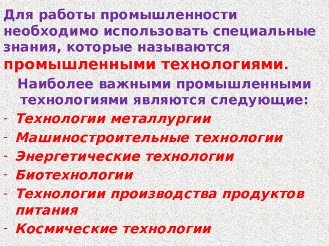 Для работы промышленности необходимо использовать специальные знания, которые называются промышленными технологиями .  Наиболее важными промышленными технологиями являются следующие: Технологии металлургии Машиностроительные технологии Энергетические технологии Биотехнологии Технологии производства продуктов питания Космические технологии 