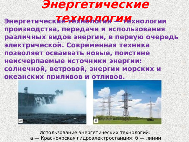 Энергетические технологии Энергетические технологии — технологии производства, передачи и использования различных видов энергии, в первую очередь электрической. Современная техника позволяет осваивать новые, поистине неисчерпаемые источники энергии: солнечной, ветровой, энергии морских и океанских приливов и отливов. Использование энергетических технологий: а — Красноярская гидроэлектростанция; б — линии электропередачи 