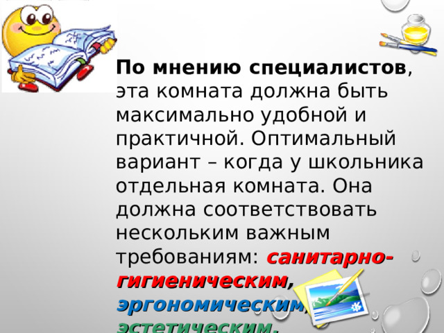 По мнению специалистов , эта комната должна быть максимально удобной и практичной. Оптимальный вариант – когда у школьника отдельная комната. Она должна соответствовать нескольким важным требованиям: санитарно-гигиеническим , эргономическим , эстетическим. 