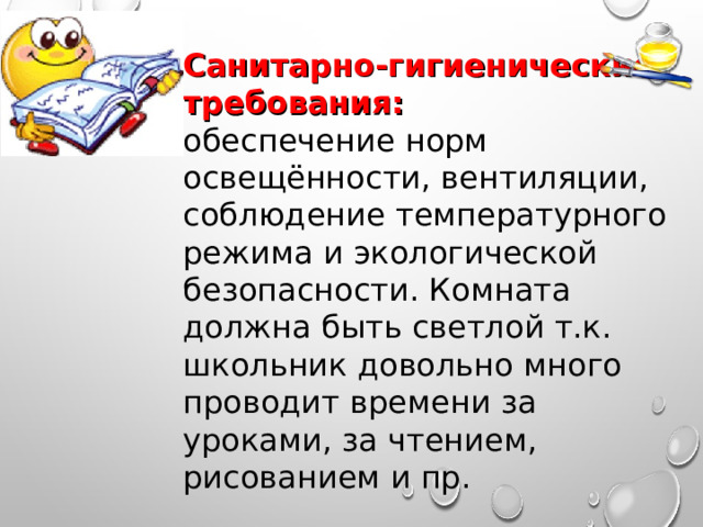 Санитарно-гигиенические требования: обеспечение норм освещённости, вентиляции, соблюдение температурного режима и экологической безопасности. Комната должна быть светлой т.к. школьник довольно много проводит времени за уроками, за чтением, рисованием и пр. 