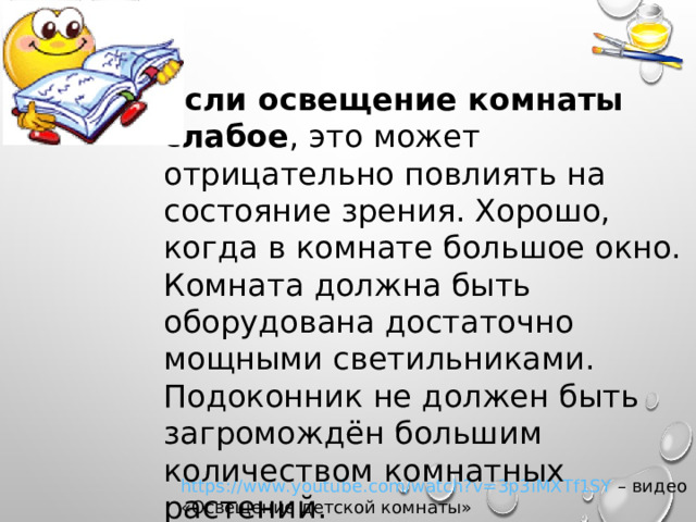 Если освещение комнаты слабое , это может отрицательно повлиять на состояние зрения. Хорошо, когда в комнате большое окно. Комната должна быть оборудована достаточно мощными светильниками. Подоконник не должен быть загромождён большим количеством комнатных растений. https://www.youtube.com/watch?v=3p3iMXTf1SY – видео «Освещение детской комнаты» 