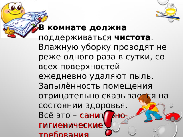В комнате должна поддерживаться чистота . Влажную уборку проводят не реже одного раза в сутки, со всех поверхностей ежедневно удаляют пыль. Запылённость помещения отрицательно сказывается на состоянии здоровья. Всё это – санитарно-гигиенические требования 