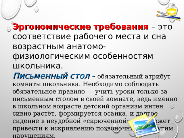 Эргономические требования – это соответствие рабочего места и сна возрастным анатомо-физиологическим особенностям школьника. Письменный стол - обязательный атрибут комнаты школьника. Необходимо соблюдать обязательное правило — учить уроки только за письменным столом в своей комнате, ведь именно в школьном возрасте детский организм интен­сивно растёт, формируется осанка, и долгое сидение в не­удобной «скрюченной» позе может привести к искривлению позвоночника и другим нарушениям. 