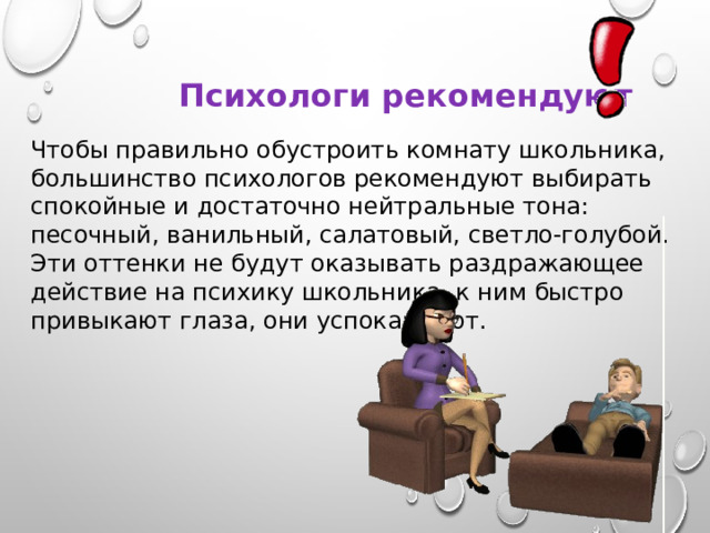 Психологи рекомендуют Чтобы правильно обустроить комнату школьника, большинство психологов рекомендуют выбирать спокойные и достаточно нейтральные тона: песочный, ванильный, салатовый, светло-голубой. Эти оттенки не будут оказывать раздражающее действие на психику школьника, к ним быстро привыкают глаза, они успокаивают. 