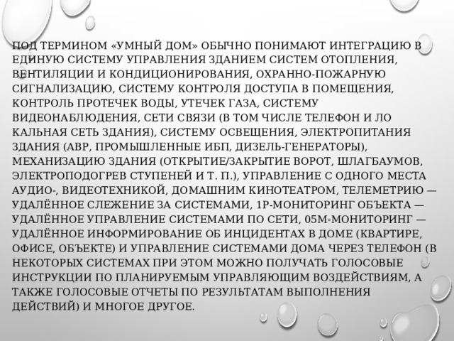 ПОД ТЕРМИНОМ «УМНЫЙ ДОМ» ОБЫЧНО ПОНИМАЮТ ИНТЕГРАЦИЮ В ЕДИНУЮ СИСТЕМУ УПРАВЛЕНИЯ ЗДАНИ­ЕМ СИСТЕМ ОТОПЛЕНИЯ, ВЕНТИЛЯЦИИ И КОНДИЦИОНИРОВАНИЯ, ОХРАННО-ПОЖАРНУЮ СИГНАЛИЗАЦИЮ, СИСТЕМУ КОНТРОЛЯ ДОСТУ­ПА В ПОМЕЩЕНИЯ, КОНТРОЛЬ ПРОТЕЧЕК ВОДЫ, УТЕЧЕК ГАЗА, СИСТЕ­МУ ВИДЕОНАБЛЮДЕНИЯ, СЕТИ СВЯЗИ (В ТОМ ЧИСЛЕ ТЕЛЕФОН И ЛО­КАЛЬНАЯ СЕТЬ ЗДАНИЯ), СИСТЕМУ ОСВЕЩЕНИЯ, ЭЛЕКТРОПИТАНИЯ ЗДАНИЯ (АВР, ПРОМЫШЛЕННЫЕ ИБП, ДИЗЕЛЬ-ГЕНЕРАТОРЫ), МЕХАНИЗАЦИЮ ЗДАНИЯ (ОТКРЫТИЕ/ЗАКРЫТИЕ ВОРОТ, ШЛАГБАУМОВ, ЭЛЕКТРОПОДОГРЕВ СТУПЕНЕЙ И Т. П.), УПРАВЛЕНИЕ С ОДНОГО МЕСТА АУДИО-, ВИДЕОТЕХНИКОЙ, ДОМАШНИМ КИНОТЕАТРОМ, ТЕЛЕМЕТ­РИЮ — УДАЛЁННОЕ СЛЕЖЕНИЕ ЗА СИСТЕМАМИ, 1Р-МОНИТОРИНГ ОБЪЕКТА — УДАЛЁННОЕ УПРАВЛЕНИЕ СИСТЕМАМИ ПО СЕТИ, 05М-МОНИТОРИНГ — УДАЛЁННОЕ ИНФОРМИРОВАНИЕ ОБ ИНЦИ­ДЕНТАХ В ДОМЕ (КВАРТИРЕ, ОФИСЕ, ОБЪЕКТЕ) И УПРАВЛЕНИЕ СИ­СТЕМАМИ ДОМА ЧЕРЕЗ ТЕЛЕФОН (В НЕКОТОРЫХ СИСТЕМАХ ПРИ ЭТОМ МОЖНО ПОЛУЧАТЬ ГОЛОСОВЫЕ ИНСТРУКЦИИ ПО ПЛАНИРУЕМЫМ УПРАВЛЯЮЩИМ ВОЗДЕЙСТВИЯМ, А ТАКЖЕ ГОЛОСОВЫЕ ОТЧЕТЫ ПО РЕЗУЛЬТАТАМ ВЫПОЛНЕНИЯ ДЕЙСТВИЙ) И МНОГОЕ ДРУГОЕ.­ 