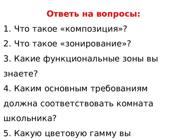Ответь на вопросы: 1. Что такое «композиция»? 2. Что такое «зонирование»? 3. Какие функциональные зоны вы знаете? 4. Каким основным требованиям должна соответствовать комната школьника? 5. Какую цветовую гамму вы порекомендовали бы для оформления интерьера комнаты школьника? 