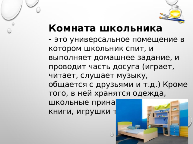 Комната школьника - это универсальное помещение в котором школьник спит, и выполняет домашнее задание, и проводит часть досуга (играет, читает, слушает музыку, общается с друзьями и т.д.) Кроме того, в ней хранятся одежда, школьные принадлежности, книги, игрушки т.д. 