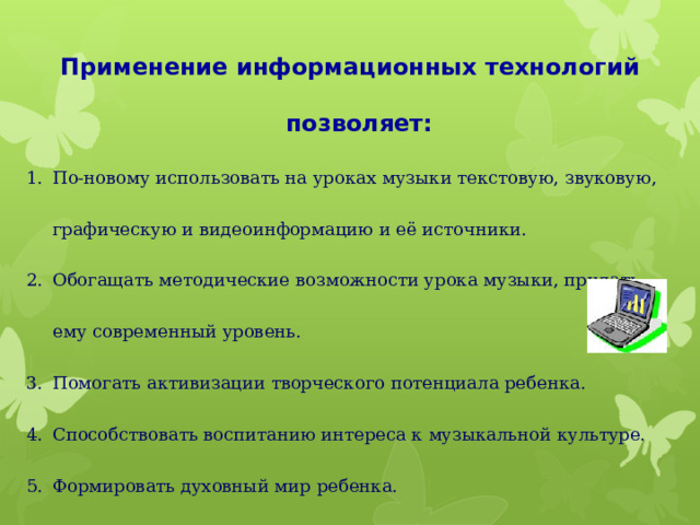 Применение информационных технологий позволяет:  По-новому использовать на уроках музыки текстовую, звуковую, графическую и видеоинформацию и её источники. Обогащать методические возможности урока музыки, придать ему современный уровень. Помогать активизации творческого потенциала ребенка. Способствовать воспитанию интереса к музыкальной культуре. Формировать духовный мир ребенка. 