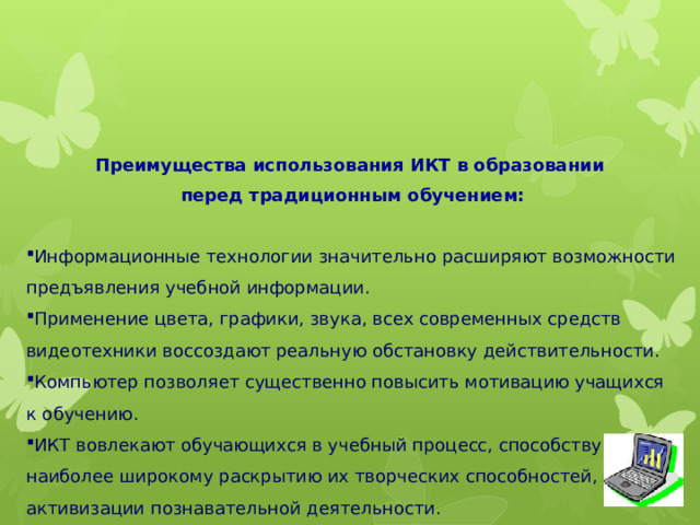     Преимущества использования ИКТ в образовании перед традиционным обучением:  Информационные технологии значительно расширяют возможности предъявления учебной информации. Применение цвета, графики, звука, всех современных средств видеотехники воссоздают реальную обстановку действительности. Компьютер позволяет существенно повысить мотивацию учащихся к обучению. ИКТ вовлекают обучающихся в учебный процесс, способствуют наиболее широкому раскрытию их творческих способностей, активизации познавательной деятельности. Помогают качественно изменить контроль деятельности учащихся. Позволяют наглядно представить результат своих действий.   