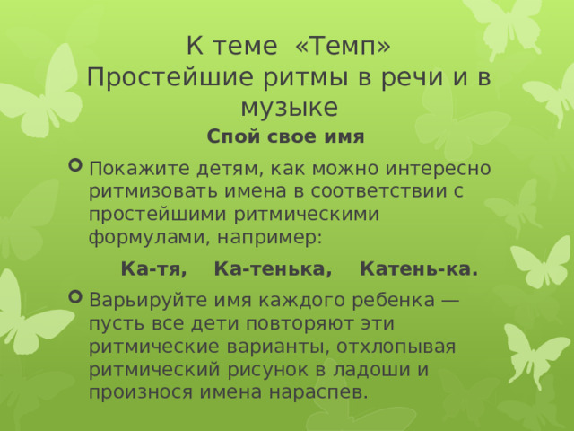 К теме «Темп»  Простейшие ритмы в речи и в музыке Спой свое имя Покажите детям, как можно интересно ритмизовать имена в соответствии с простейшими ритмическими формулами, например:  Ка-тя, Ка-тенька, Катень-ка. Варьируйте имя каждого ребенка — пусть все дети повторяют эти ритмические варианты, отхлопывая ритмический рисунок в ладоши и произнося имена нараспев. 