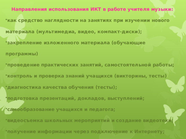 Направления использования ИКТ в работе учителя музыки: как средство наглядности на занятиях при изучении нового материала (мультимедиа, видео, компакт-диски); закрепление изложенного материала (обучающие программы) проведение практических занятий, самостоятельной работы; контроль и проверка знаний учащихся (викторины, тесты) диагностика качества обучения (тесты); подготовка презентаций, докладов, выступлений; самообразование учащихся и педагога; видеосъемка школьных мероприятий и создание видеотеки; получение информации через подключение к Интернету; электронная переписка.  