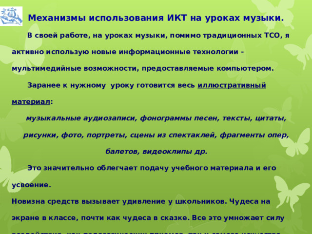 Механизмы использования ИКТ на уроках музыки.  В своей работе, на уроках музыки, помимо традиционных ТСО, я активно использую новые информационные технологии - мультимедийные возможности, предоставляемые компьютером.  Заранее к нужному уроку готовится весь иллюстративный материал : музыкальные аудиозаписи, фонограммы песен, тексты, цитаты, рисунки, фото, портреты, сцены из спектаклей, фрагменты опер, балетов, видеоклипы др.  Это значительно облегчает подачу учебного материала и его усвоение. Новизна средств вызывает удивление у школьников. Чудеса на экране в классе, почти как чудеса в сказке. Все это умножает силу воздействия, как педагогических приемов, так и самого искусства.  