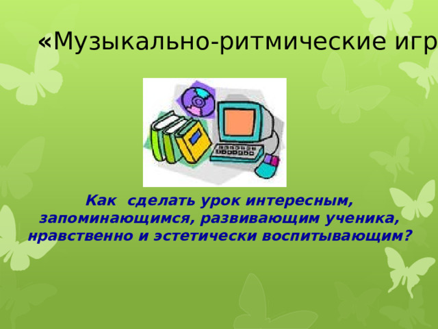 « Музыкально-ритмические игры и упражнения на уроках музыки в начальной школе» Как сделать урок интересным, запоминающимся, развивающим ученика, нравственно и эстетически воспитывающим? 