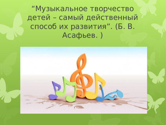 “ Музыкальное творчество детей – самый действенный способ их развития”. (Б. В. Асафьев. )    