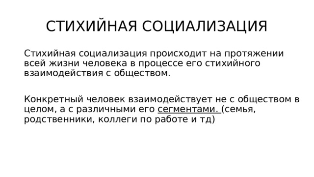 СТИХИЙНАЯ СОЦИАЛИЗАЦИЯ Стихийная социализация происходит на протяжении всей жизни человека в процессе его стихийного взаимодействия c обществом. Конкретный человек взаимодействует не с обществом в целом, а с различными его сегментами. (семья, родственники, коллеги по работе и тд) 