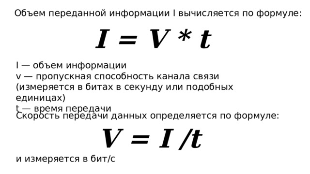 Объем переданной информации I вычисляется по формуле: I = V * t I — объем информации v — пропускная способность канала связи (измеряется в битах в секунду или подобных единицах) t — время передачи Скорость передачи данных определяется по формуле: и измеряется в бит/с V = I /t 