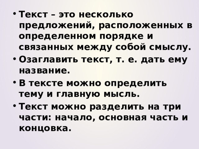 Текст – это несколько предложений, расположенных в определенном порядке и связанных между собой смыслу. Озаглавить текст, т. е. дать ему название. В тексте можно определить тему и главную мысль. Текст можно разделить на три части: начало, основная часть и концовка. 