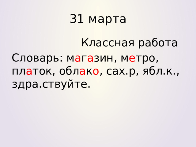 31 марта  Классная работа Словарь: м а г а зин, м е тро, пл а ток, обл а к о , сах.р, ябл.к., здра.ствуйте. 