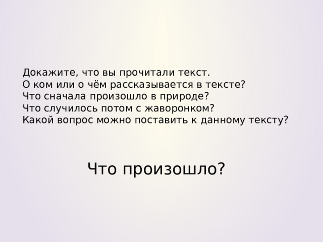 Докажите, что вы прочитали текст.  О ком или о чём рассказывается в тексте?  Что сначала произошло в природе?  Что случилось потом с жаворонком?  Какой вопрос можно поставить к данному тексту? Что произошло? 