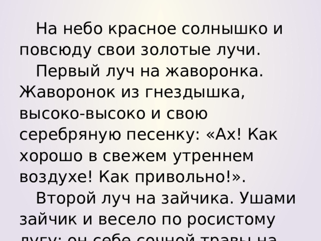 На небо красное солнышко и повсюду свои золотые лучи. Первый луч на жаворонка. Жаворонок из гнездышка, высоко-высоко и свою серебряную песенку: «Ах! Как хорошо в свежем утреннем воздухе! Как привольно!». Второй луч на зайчика. Ушами зайчик и весело по росистому лугу: он себе сочной травы на завтрак. 