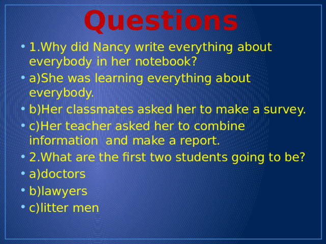 Questions 1.Why did Nancy write everything about everybody in her notebook? a)She was learning everything about everybody. b)Her classmates asked her to make a survey. c)Her teacher asked her to combine information and make a report. 2.What are the first two students going to be? a)doctors b)lawyers c)litter men 