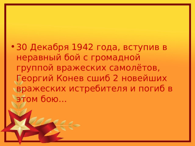 30 Декабря 1942 года, вступив в неравный бой с громадной группой вражеских самолётов, Георгий Конев сшиб 2 новейших вражеских истребителя и погиб в этом бою… 