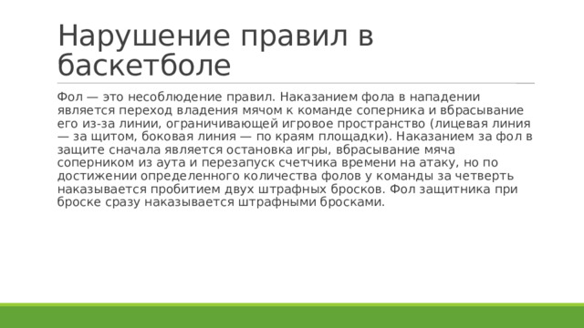 Нарушение правил в баскетболе Фол — это несоблюдение правил. Наказанием фола в нападении является переход владения мячом к команде соперника и вбрасывание его из-за линии, ограничивающей игровое пространство (лицевая линия — за щитом, боковая линия — по краям площадки). Наказанием за фол в защите сначала является остановка игры, вбрасывание мяча соперником из аута и перезапуск счетчика времени на атаку, но по достижении определенного количества фолов у команды за четверть наказывается пробитием двух штрафных бросков. Фол защитника при броске сразу наказывается штрафными бросками. 