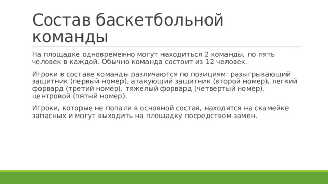 Состав баскетбольной команды На площадке одновременно могут находиться 2 команды, по пять человек в каждой. Обычно команда состоит из 12 человек. Игроки в составе команды различаются по позициям: разыгрывающий защитник (первый номер), атакующий защитник (второй номер), легкий форвард (третий номер), тяжелый форвард (четвертый номер), центровой (пятый номер). Игроки, которые не попали в основной состав, находятся на скамейке запасных и могут выходить на площадку посредством замен. 