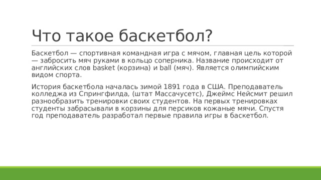 Что такое баскетбол? Баскетбол — спортивная командная игра с мячом, главная цель которой — забросить мяч руками в кольцо соперника. Название происходит от английских слов basket (корзина) и ball (мяч). Является олимпийским видом спорта. История баскетбола началась зимой 1891 года в США. Преподаватель колледжа из Спрингфилда, (штат Массачусетс), Джеймс Нейсмит решил разнообразить тренировки своих студентов. На первых тренировках студенты забрасывали в корзины для персиков кожаные мячи. Спустя год преподаватель разработал первые правила игры в баскетбол. 