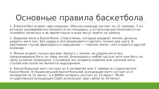 Основные правила баскетбола 1. В баскетбол играют две команды. Обычно команда состоит из 12 человек, 5 из которых одновременно находятся на площадке, а остальные располагаются на скамейке запасных и во время паузы в игре могут выйти на замену 2. Ведение мяча в баскетболе. Спортсмены, которые владеют мячом, должны ударять им в пол. Без удара в пол разрешается сделать только два шага. В противном случае фиксируется нарушение — «пронос мяча», мяч отдается другой команде. 3. Мячом играют только руками. Бежать с мячом, не ударяя им в пол, преднамеренно бить по нему ногой, блокировать любой частью ноги или бить по нему кулаком запрещено. Случайное же соприкосновение или касание мяча стопой или ногой не является нарушением. 4. Баскетбольный матч состоит из 4 четвертей или 2 таймов (в студенческом баскетболе). В Национальной баскетбольной ассоциации матч состоит из 4 четвертей по 12 минут, а в ФИБА четверть состоит из 10 минут. NCAA (студенческая ассоциация США) использует два тайма по 20 минут. 