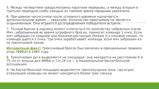 5. Между четвертями предусмотрены короткие перерывы, а между вторым и третьим периодом (либо каждым из таймов) время перерыва увеличено. 6. При равном числе очков после основного времени назначается дополнительное время — овертайм. Количество овертаймов не является ограниченным. Они играются до определения победителя встречи. 7. Точный бросок в корзину может отличаться по количеству набранных очков. Мяч, заброшенный во время штрафного броска, приносит команде 1 очко. Если мяч заброшен со средней или близкой дистанции (ближе 3-х очковой линии), то команде дается 2 очка. Три очка зарабатывает команда, если мяч заброшен из-за трехочковой линии. Интересный факт! Трехочковый бросок был включен в официальные правила игры (ФИБА) в 1984 году. 8. Трехочковая дуга выделяется на площадке: она находится на расстоянии 6 м 75 см от кольца для ФИБА и 7 м 24 см — в Национальной баскетбольной ассоциации. 9. На баскетбольной площадке выделяется трехсекундная зона, где игрок атакующей команды не может находиться более трех секунд 