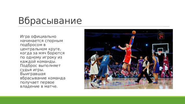 Вбрасывание Игра официально начинается спорным подбросом в центральном круге, когда за мяч борются по одному игроку из каждой команды. Подброс выполняет судья игры. Выигравшая вбрасывание команда получает первое владение в матче. 