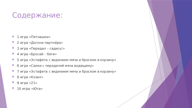 Содержание: 1 игра «Пятнашки» 2 игра «Догони партнёра» 3 игра «Передал – садись!» 4 игра «Бросай – беги» 5 игра «Эстафета с ведением мяча и броском в корзину» 6 игра «Салки с передачей мяча водящему» 7 игра «Эстафета с ведением мяча и броском в корзину» 8 игра «Козел» 9 игра «21» 10 игра «Юта»   