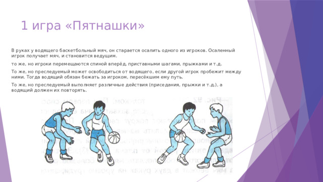 1 игра «Пятнашки»   В руках у водящего баскетбольный мяч, он старается осалить одного из игроков. Осаленный игрок получает мяч, и становится ведущим. то же, но игроки перемещаются спиной вперёд, приставными шагами, прыжками и т.д. То же, но преследуемый может освободиться от водящего, если другой игрок пробежит между ними. Тогда водящий обязан бежать за игроком, пересёкшим ему путь. То же, но преследуемый выполняет различные действия (приседания, прыжки и т.д.), а водящий должен их повторять. 