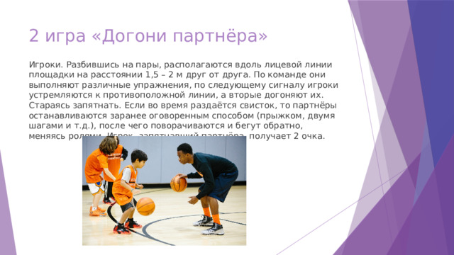 2 игра «Догони партнёра»   Игроки. Разбившись на пары, располагаются вдоль лицевой линии площадки на расстоянии 1,5 – 2 м друг от друга. По команде они выполняют различные упражнения, по следующему сигналу игроки устремляются к противоположной линии, а вторые догоняют их. Стараясь запятнать. Если во время раздаётся свисток, то партнёры останавливаются заранее оговоренным способом (прыжком, двумя шагами и т.д.), после чего поворачиваются и бегут обратно, меняясь ролями. Игрок, запятнавший партнёра, получает 2 очка. 
