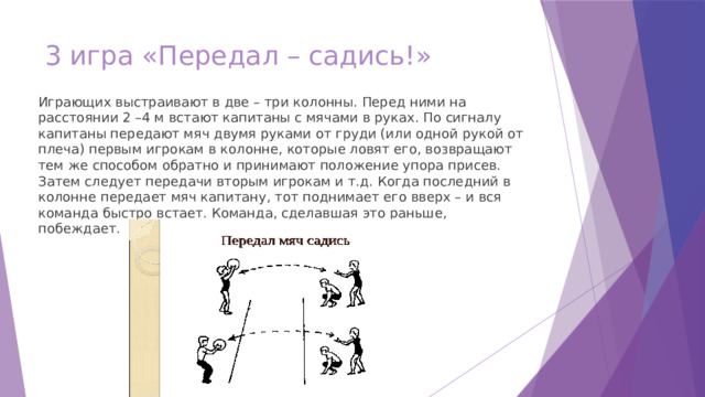 3 игра «Передал – садись!» Играющих выстраивают в две – три колонны. Перед ними на расстоянии 2 –4 м встают капитаны с мячами в руках. По сигналу капитаны передают мяч двумя руками от груди (или одной рукой от плеча) первым игрокам в колонне, которые ловят его, возвращают тем же способом обратно и принимают положение упора присев. Затем следует передачи вторым игрокам и т.д. Когда последний в колонне передает мяч капитану, тот поднимает его вверх – и вся команда быстро встает. Команда, сделавшая это раньше, побеждает. 