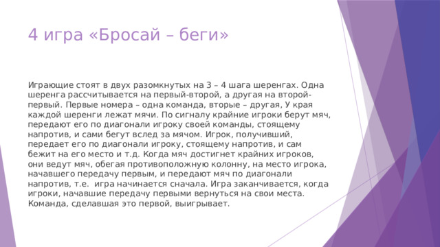 4 игра «Бросай – беги» Играющие стоят в двух разомкнутых на 3 – 4 шага шеренгах. Одна шеренга рассчитывается на первый-второй, а другая на второй-первый. Первые номера – одна команда, вторые – другая, У края каждой шеренги лежат мячи. По сигналу крайние игроки берут мяч, передают его по диагонали игроку своей команды, стоящему напротив, и сами бегут вслед за мячом. Игрок, получивший, передает его по диагонали игроку, стоящему напротив, и сам бежит на его место и т.д. Когда мяч достигнет крайних игроков, они ведут мяч, обегая противоположную колонну, на место игрока, начавшего передачу первым, и передают мяч по диагонали напротив, т.е. игра начинается сначала. Игра заканчивается, когда игроки, начавшие передачу первыми вернуться на свои места. Команда, сделавшая это первой, выигрывает. 