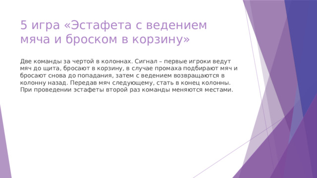 5 игра «Эстафета с ведением мяча и броском в корзину» Две команды за чертой в колоннах. Сигнал – первые игроки ведут мяч до щита, бросают в корзину, в случае промаха подбирают мяч и бросают снова до попадания, затем с ведением возвращаются в колонну назад. Передав мяч следующему, стать в конец колонны. При проведении эстафеты второй раз команды меняются местами. 